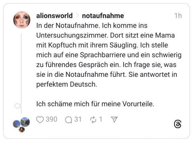 In der Notaufnahme. Ich komme ins Untersuchungszimmer. Dort sitzt eine Mama mit Kopftuch mit ihrem Säugling. Ich stelle mich auf eine Sprachbarriere und ein schwierig zu führendes Gespräch ein. Ich frage sie, was sie in die Notaufnahme führt. Sie antwortet in perfektem Deutsch. Ich schäme mich für meine Vorurteile