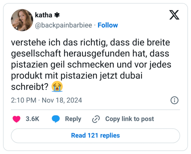 verstehe ich das richtig, dass die breite gesellschaft herausgefunden hat, dass pistazien geil schmecken und vor jedes produkt mit pistazien jetzt dubai schreibt? 😭
