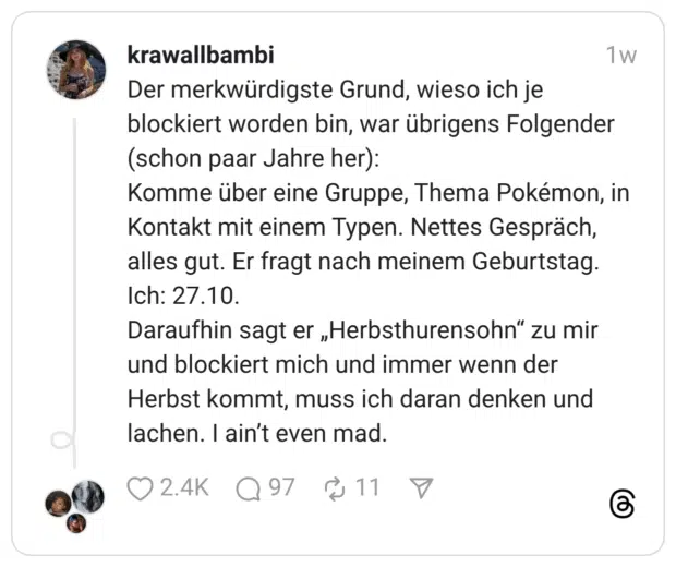 Der merkwürdigste Grund, wieso ich je blockiert worden bin, war übrigens Folgender (schon paar Jahre her): Komme über eine Gruppe, Thema Pokémon, in Kontakt mit einem Typen. Nettes Gespräch, alles gut. Er fragt nach meinem Geburtstag. Ich: 27.10. Daraufhin sagt er „Herbsthurensohn“ zu mir und blockiert mich und immer wenn der Herbst kommt, muss ich daran denken und lachen. I ain’t even mad.