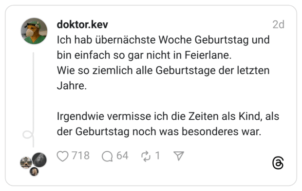 Ich hab übernächste Woche Geburtstag und bin einfach so gar nicht in Feierlane. Wie so ziemlich alle Geburtstage der letzten Jahre. Irgendwie vermisse ich die Zeiten als Kind, als der Geburtstag noch was besonderes war.
