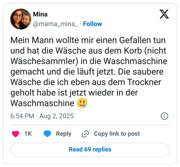 Mein Mann wollte mir einen Gefallen tun und hat die Wäsche aus dem Korb (nicht Wäschesammler) in die Waschmaschine gemacht und die läuft jetzt. Die saubere Wäsche die ich eben aus dem Trockner geholt habe ist jetzt wieder in der Waschmaschine 🥲