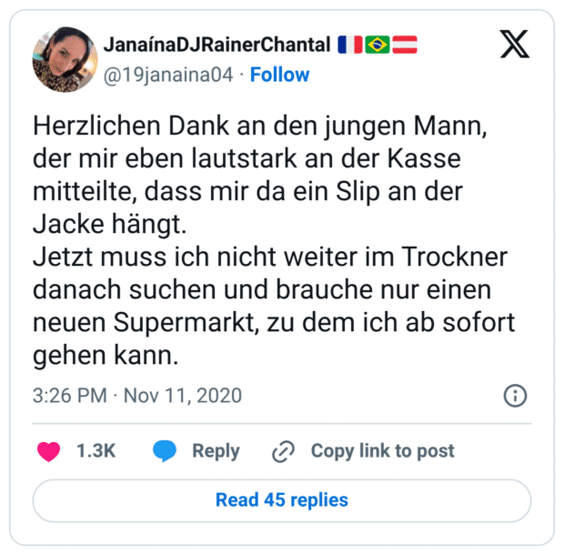 Herzlichen Dank an den jungen Mann, der mir eben lautstark an der Kasse mitteilte, dass mir da ein Slip an der Jacke hängt. Jetzt muss ich nicht weiter im Trockner danach suchen und brauche nur einen neuen Supermarkt, zu dem ich ab sofort gehen kann.