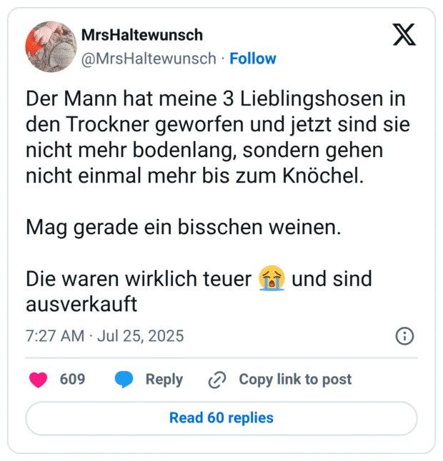 Der Mann hat meine 3 Lieblingshosen in den Trockner geworfen und jetzt sind sie nicht mehr bodenlang, sondern gehen nicht einmal mehr bis zum Knöchel. Mag gerade ein bisschen weinen. Die waren wirklich teuer 😭 und sind ausverkauft