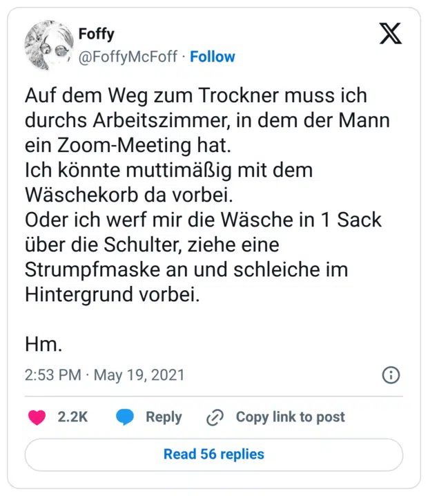 Auf dem Weg zum Trockner muss ich durchs Arbeitszimmer, in dem der Mann ein Zoom-Meeting hat. Ich könnte muttimäßig mit dem Wäschekorb da vorbei. Oder ich werf mir die Wäsche in 1 Sack über die Schulter, ziehe eine Strumpfmaske an und schleiche im Hintergrund vorbei. Hm.