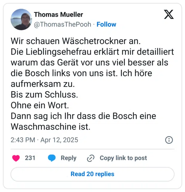 Wir schauen Wäschetrockner an. Die Lieblingsehefrau erklärt mir detailliert warum das Gerät vor uns viel besser als die Bosch links von uns ist. Ich höre aufmerksam zu. Bis zum Schluss. Ohne ein Wort. Dann sag ich Ihr dass die Bosch eine Waschmaschine ist.