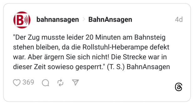 (B»)) "Der Zug musste leider 20 Minuten am Bahnsteig stehen bleiben, da die Rollstuhl-Heberampe defekt war. Aber ärgern Sie sich nicht! Die Strecke war in dieser Zeit sowieso gesperrt.