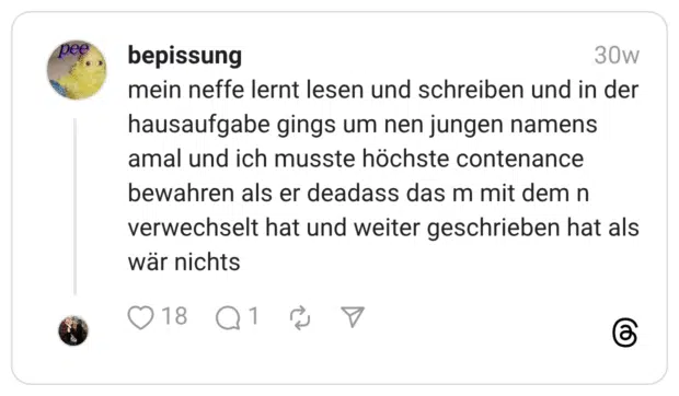 mein neffe lernt lesen und schreiben und in der hausaufgabe gings um nen jungen namens amal und ich musste höchste contenance bewahren als er deadass das m mit dem n verwechselt hat und weiter geschrieben hat als wär nichts
