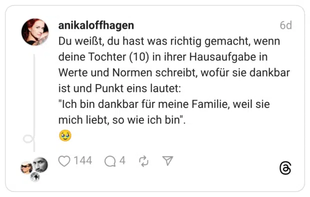 Du weißt, du hast was richtig gemacht, wenn deine Tochter (10) in ihrer Hausaufgabe in Werte und Normen schreibt, wofür sie dankbar ist und Punkt eins lautet: "Ich bin dankbar für meine Familie, weil sie mich liebt, so wie ich bin".