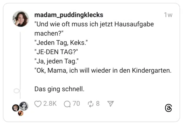 "Und wie oft muss ich jetzt Hausaufgabe machen?" "Jeden Tag, Keks." "JE-DEN TAG?" "Ja, jeden Tag." "Ok, Mama, ich will wieder in den Kindergarten. Das ging schnell.
