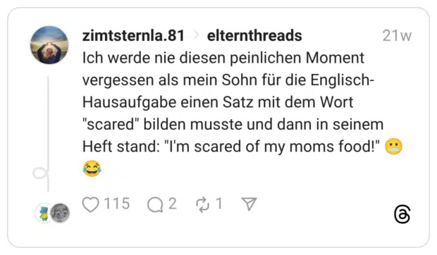 Ich werde nie diesen peinlichen Moment vergessen als mein Sohn für die Englisch-Hausaufgabe einen Satz mit dem Wort "scared" bilden musste und dann in seinem Heft stand: "I'm scared of my moms food!" 😬😂