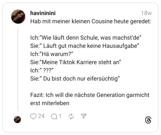 Hab mit meiner kleinen Cousine heute geredet: Ich:”Wie läuft denn Schule, was machst’de” Sie:” Läuft gut mache keine Hausaufgabe” Ich:”Hä warum?” Sie:”Meine Tiktok Karriere steht an” Ich:” ???” Sie:” Du bist doch nur eifersüchtig” Fazit: Ich will die nächste Generation garmicht erst miterleben 1 / 2