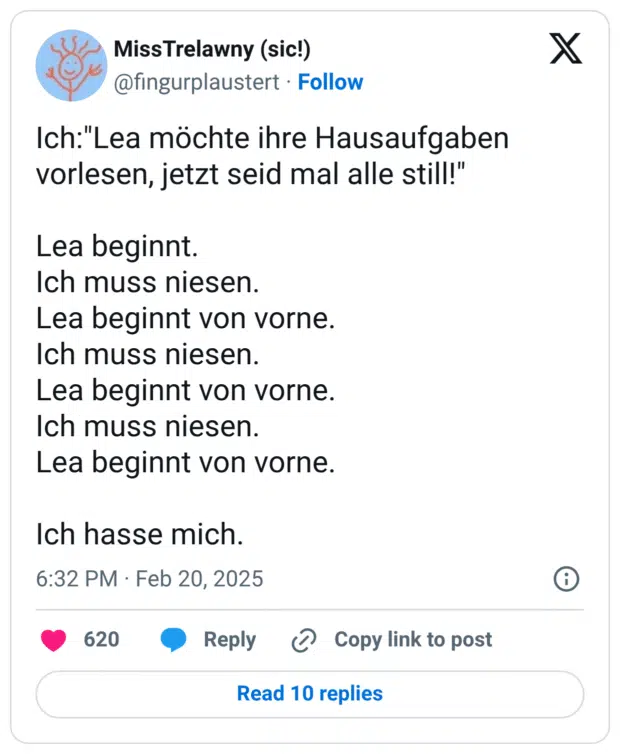 Ich:"Lea möchte ihre Hausaufgaben vorlesen, jetzt seid mal alle still!" Lea beginnt. Ich muss niesen. Lea beginnt von vorne. Ich muss niesen. Lea beginnt von vorne. Ich muss niesen. Lea beginnt von vorne. Ich hasse mich.