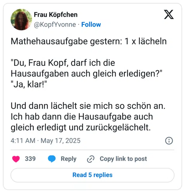 Mathehausaufgabe gestern: 1 x lächeln "Du, Frau Kopf, darf ich die Hausaufgaben auch gleich erledigen?" "Ja, klar!" Und dann lächelt sie mich so schön an. Ich hab dann die Hausaufgabe auch gleich erledigt und zurückgelächelt.