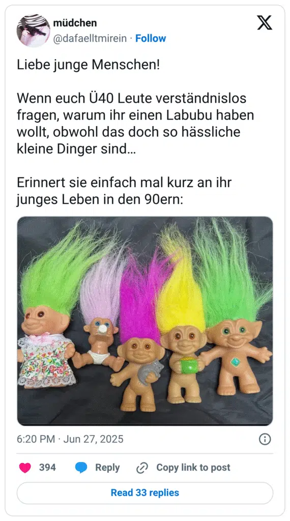 Liebe junge Menschen! Wenn euch Ü40 Leute verständnislos fragen, warum ihr einen Labubu haben wollt, obwohl das doch so hässliche kleine Dinger sind… Erinnert sie einfach mal kurz an ihr junges Leben in den 90ern: