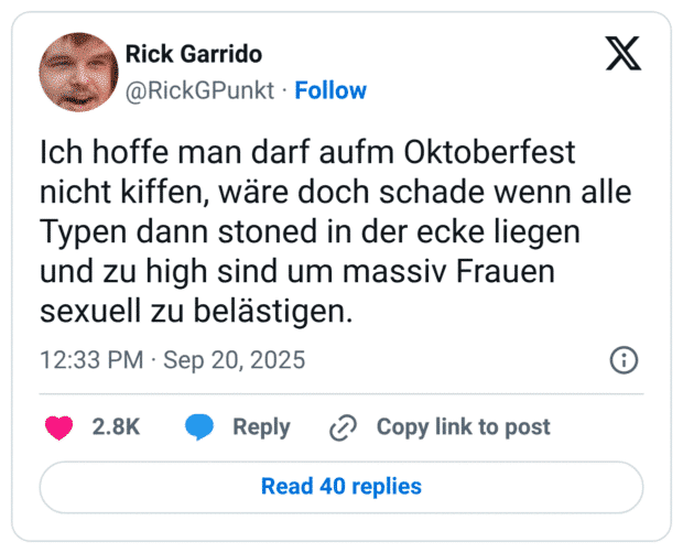 Ich hoffe man darf aufm Oktoberfest nicht kiffen, wäre doch schade wenn alle Typen dann stoned in der ecke liegen und zu high sind um massiv Frauen sexuell zu belästigen.
