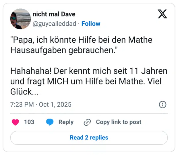 "Papa, ich könnte Hilfe bei den Mathe Hausaufgaben gebrauchen." Hahahaha! Der kennt mich seit 11 Jahren und fragt MICH um Hilfe bei Mathe. Viel Glück...