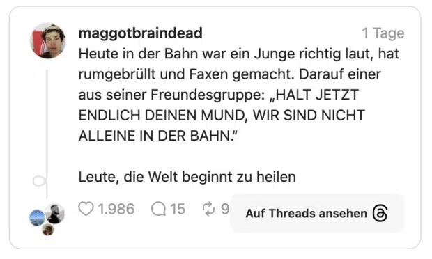 Heute in der Bahn war ein Junge richtig laut, hat rumgebrüllt und Faxen gemacht. Darauf einer aus seiner Freundesgruppe: „HALT JETZT ENDLICH DEINEN MUND, WIR SIND NICHT ALLEINE IN DER BAHN.“ Leute, die Welt beginnt zu heilen