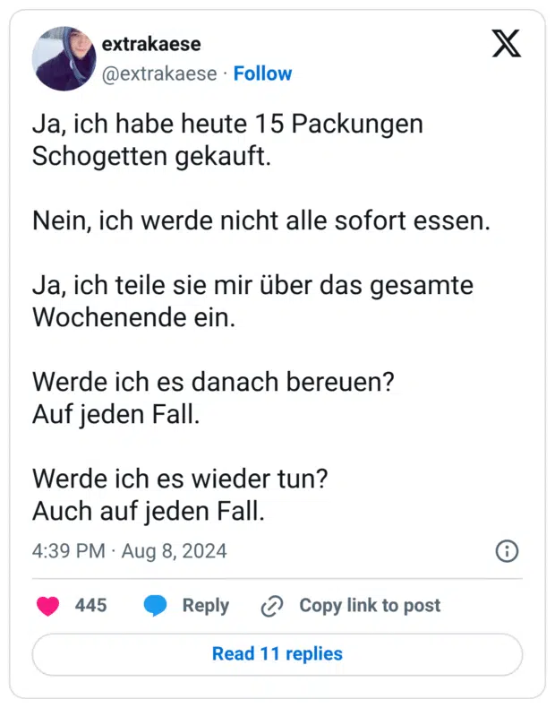 Ja, ich habe heute 15 Packungen Schogetten gekauft. Nein, ich werde nicht alle sofort essen. Ja, ich teile sie mir über das gesamte Wochenende ein. Werde ich es danach bereuen? Auf jeden Fall. Werde ich es wieder tun? Auch auf jeden Fall.