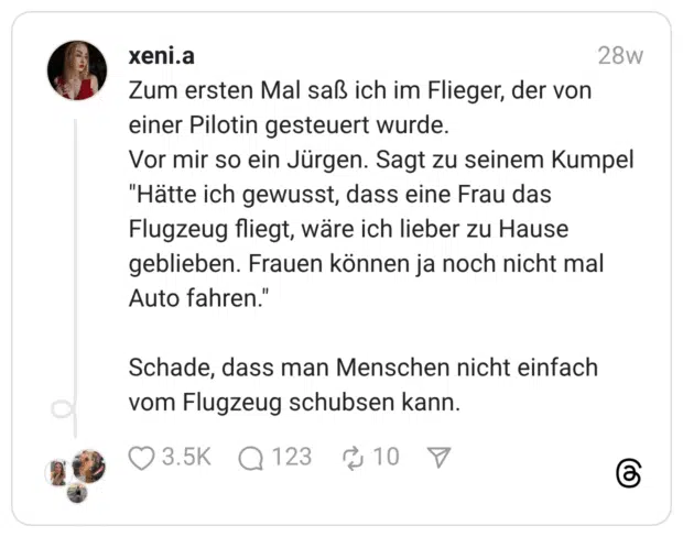Zum ersten Mal saß ich im Flieger, der von einer Pilotin gesteuert wurde. Vor mir so ein Jürgen. Sagt zu seinem Kumpel "Hätte ich gewusst, dass eine Frau das Flugzeug fliegt, wäre ich lieber zu Hause geblieben. Frauen können ja noch nicht mal Auto fahren." Schade, dass man Menschen nicht einfach vom Flugzeug schubsen kann