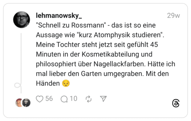 "Schnell zu Rossmann" - das ist so eine Aussage wie "kurz Atomphysik studieren". Meine Tochter steht jetzt seit gefühlt 45 Minuten in der Kosmetikabteilung und philosophiert über Nagellackfarben. Hätte ich mal lieber den Garten umgegraben. Mit den Händen 😔