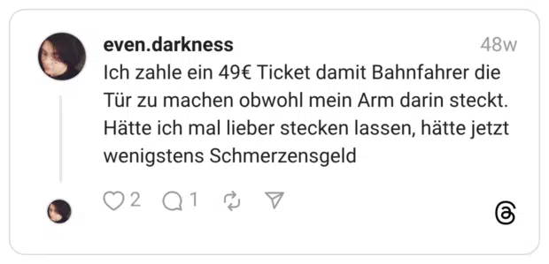 Ich zahle ein 49€ Ticket damit Bahnfahrer die Tür zu machen obwohl mein Arm darin steckt. Hätte ich mal lieber stecken lassen, hätte jetzt wenigstens Schmerzensgeld 1 / 2