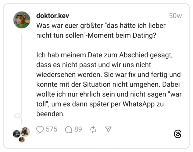 Was war euer größter "das hätte ich lieber nicht tun sollen"-Moment beim Dating? Ich hab meinem Date zum Abschied gesagt, dass es nicht passt und wir uns nicht wiedersehen werden. Sie war fix und fertig und konnte mit der Situation nicht umgehen. Dabei wollte ich nur ehrlich sein und nicht sagen "war toll", um es dann später per WhatsApp zu beenden.