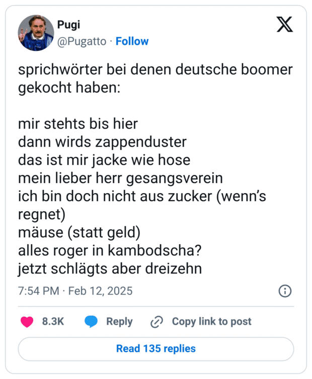 sprichwörter bei denen deutsche boomer gekocht haben: mir stehts bis hier dann wirds zappenduster das ist mir jacke wie hose mein lieber herr gesangsverein ich bin doch nicht aus zucker (wenn’s regnet) mäuse (statt geld) alles roger in kambodscha? jetzt schlägts aber dreizehn