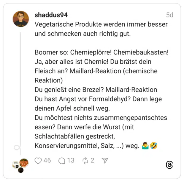 Vegetarische Produkte werden immer besser und schmecken auch richtig gut. Boomer so: Chemieplörre! Chemiebaukasten! Ja, aber alles ist Chemie! Du brätst dein Fleisch an? Maillard-Reaktion (chemische Reaktion) Du genießt eine Brezel? Maillard-Reaktion Du hast Angst vor Formaldehyd? Dann lege deinen Apfel schnell weg. Du möchtest nichts zusammengepantschtes essen? Dann werfe die Wurst (mit Schlachtabfällen gestreckt, Konservierungsmittel, Salz, ...) weg. 🤷‍♂️🤣