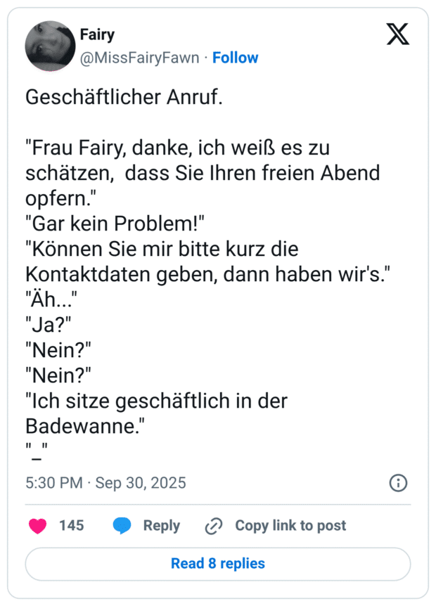 Geschäftlicher Anruf. "Frau Fairy, danke, ich weiß es zu schätzen, dass Sie Ihren freien Abend opfern." "Gar kein Problem!" "Können Sie mir bitte kurz die Kontaktdaten geben, dann haben wir's." "Àh... "Ja?" "Nein?" "Nein?" "Ich sitze geschäftlich in der Badewanne." " "I - 5:30 PM • Sep 30, 2025