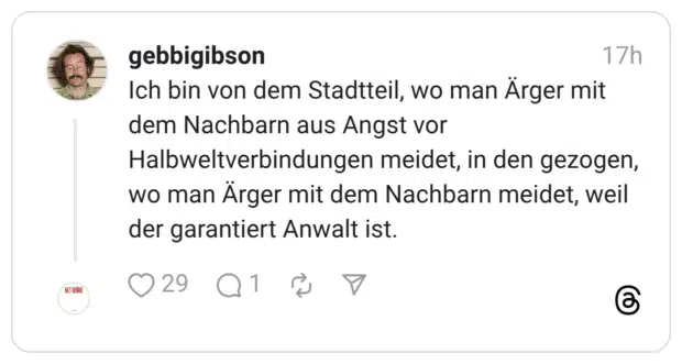 ch bin von dem Stadtteil, wo man Ärger mit dem Nachbarn aus Angst vor Halbweltverbindungen meidet, in den gezogen, wo man Ärger mit dem Nachbarn meidet, weil der garantiert Anwalt ist.