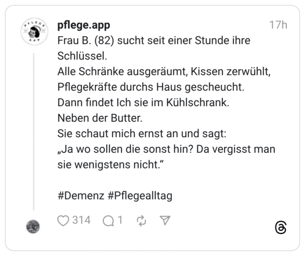 Frau B. (82) sucht seit einer Stunde ihre Schlüssel. Alle Schränke ausgeräumt, Kissen zerwühlt, Pflegekräfte durchs Haus gescheucht. Dann findet Ich sie im Kühlschrank. Neben der Butter. Sie schaut mich ernst an und sagt: „Ja wo sollen die sonst hin? Da vergisst man sie wenigstens nicht."