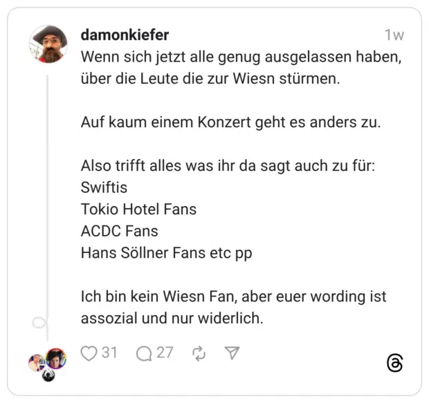 Wenn sich jetzt alle genug ausgelassen haben, über die Leute die zur Wiesn stürmen. Auf kaum einem Konzert geht es anders zu. Also trifft alles was ihr da sagt auch zu für: Swiftis Tokio Hotel Fans ACDC Fans Hans Söllner Fans etc pp Ich bin kein Wiesn Fan, aber euer wording ist assozial und nur widerlich.