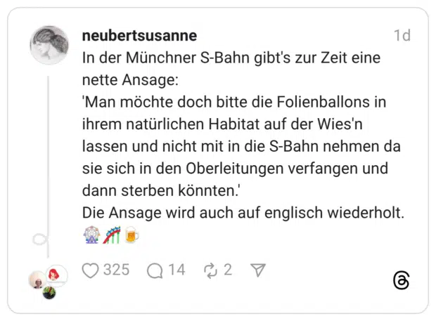 n der Münchner S-Bahn gibt's zur Zeit eine nette Ansage: 'Man möchte doch bitte die Folienballons in ihrem natürlichen Habitat auf der Wies'n lassen und nicht mit in die S-Bahn nehmen da sie sich in den Oberleitungen verfangen und dann sterben könnten.' Die Ansage wird auch auf englisch wiederholt. 🎡🎢🍺