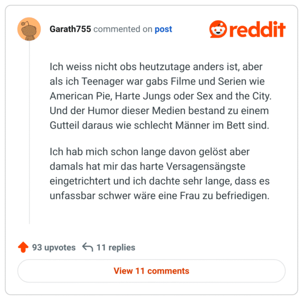 t Ich weiss nicht obs heutzutage anders ist, aber als ich Teenager war gabs Filme und Serien wie American Pie, Harte Jungs oder Sex and the City. Und der Humor dieser Medien bestand zu einem Gutteil daraus wie schlecht Männer im Bett sind. Ich hab mich schon lange davon gelöst aber damals hat mir das harte Versagensängste eingetrichtert und ich dachte sehr lange, dass es unfassbar schwer wäre eine Frau zu befriedigen.