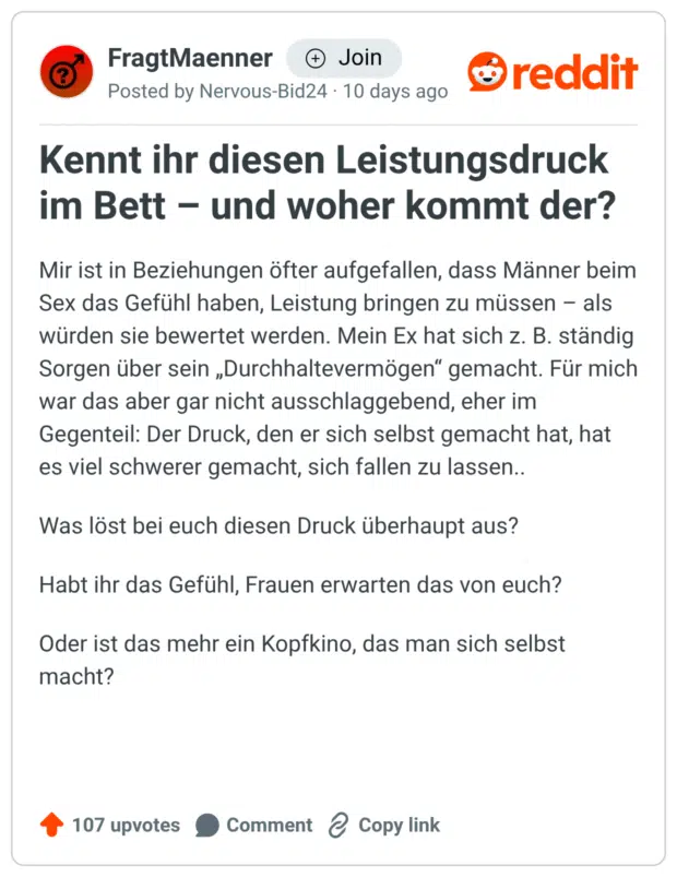 Kennt ihr diesen Leistungsdruck im Bett - und woher kommt der? Mir ist in Beziehungen öfter aufgefallen, dass Männer beim Sex das Gefühl haben, Leistung bringen zu müssen - als würden sie bewertet werden. Mein Ex hat sich z. B. ständig Sorgen über sein „Durchhaltevermögen" gemacht. Für mich war das aber gar nicht ausschlaggebend, eher im Gegenteil: Der Druck, den er sich selbst gemacht hat, hat es viel schwerer gemacht, sich fallen zu lassen.. Was löst bei euch diesen Druck überhaupt aus? Habt ihr das Gefühl, Frauen erwarten das von euch? Oder ist das mehr ein Kopfkino, das man sich selbst macht?