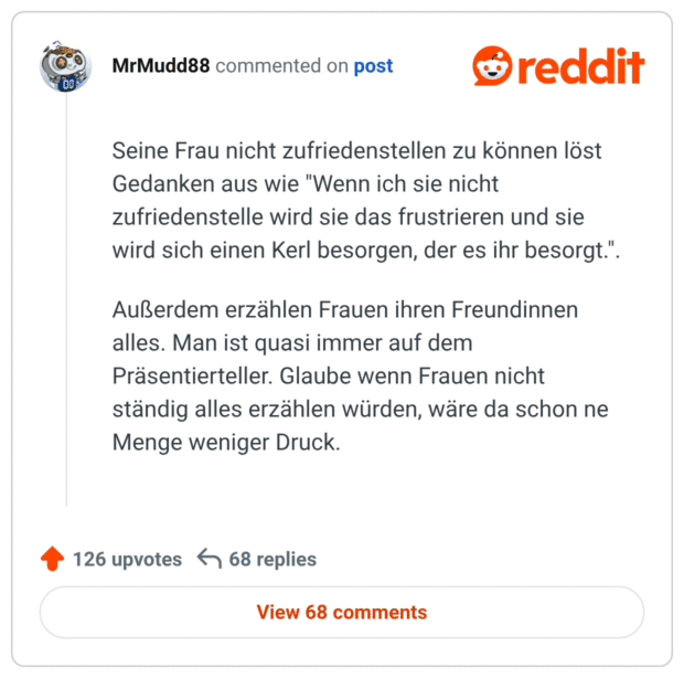 Seine Frau nicht zufriedenstellen zu können löst Gedanken aus wie "Wenn ich sie nicht zufriedenstelle wird sie das frustrieren und sie wird sich einen Kerl besorgen, der es ihr besorgt.". Außerdem erzählen Frauen ihren Freundinnen alles. Man ist quasi immer auf dem Präsentierteller. Glaube wenn Frauen nicht ständig alles erzählen würden, wäre da schon ne Menge weniger Druck.