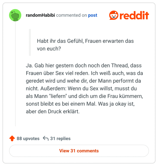 Ja. Gab hier gestern doch noch den Thread, dass Frauen über Sex viel reden. Ich weiß auch, was da geredet wird und wehe dir, der Mann performt da nicht. Außerdem: Wenn du Sex willst, musst du als Mann "liefern" und dich um die Frau kümmern, sonst bleibt es bei einem Mal. Was ja okay ist, aber den Druck erklärt.