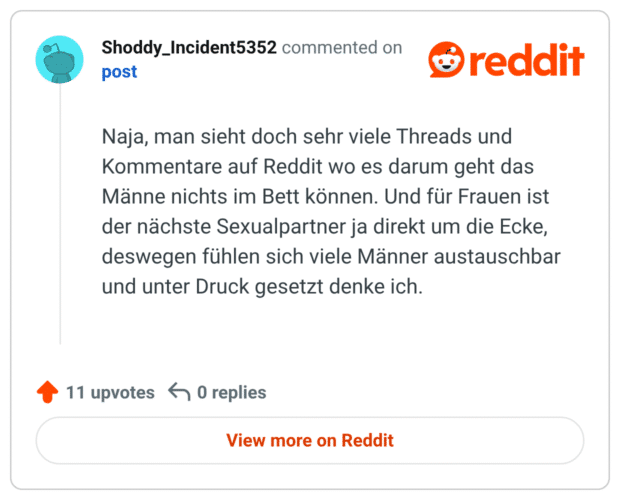 Naja, man sieht doch sehr viele Threads und Kommentare auf Reddit wo es darum geht das Männe nichts im Bett können. Und für Frauen ist der nächste Sexualpartner ja direkt um die Ecke, deswegen fühlen sich viele Männer austauschbar und unter Druck gesetzt denke ich.
