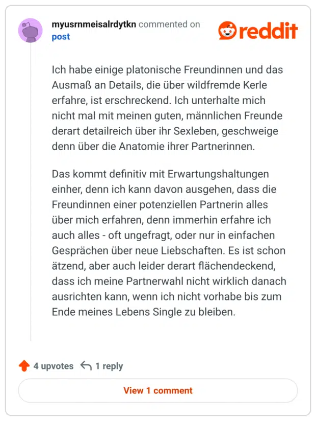 Ich habe einige platonische Freundinnen und das Ausmaß an Details, die über wildfremde Kerle erfahre, ist erschreckend. Ich unterhalte mich nicht mal mit meinen guten, männlichen Freunde derart detailreich über ihr Sexleben, geschweige denn über die Anatomie ihrer Partnerinnen. Das kommt definitiv mit Erwartungshaltungen einher, denn ich kann davon ausgehen, dass die Freundinnen einer potenziellen Partnerin alles über mich erfahren, denn immerhin erfahre ich auch alles - oft ungefragt, oder nur in einfachen Gesprächen über neue Liebschaften. Es ist schon ätzend, aber auch leider derart flächendeckend, dass ich meine Partnerwahl nicht wirklich danach ausrichten kann, wenn ich nicht vorhabe bis zum Ende meines Lebens Single zu bleiben.
