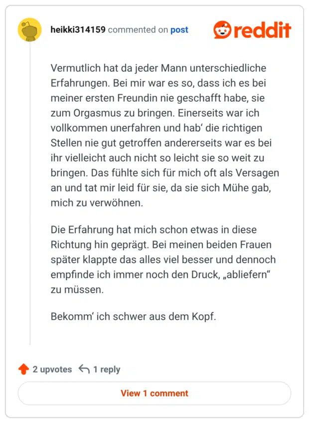Vermutlich hat da jeder Mann unterschiedliche Erfahrungen. Bei mir war es so, dass ich es bei meiner ersten Freundin nie geschafft habe, sie zum Orgasmus zu bringen. Einerseits war ich vollkommen unerfahren und hab' die richtigen Stellen nie gut getroffen andererseits war es bei ihr vielleicht auch nicht so leicht sie so weit zu bringen. Das fühlte sich für mich oft als Versagen an und tat mir leid für sie, da sie sich Mühe gab, mich zu verwöhnen. Die Erfahrung hat mich schon etwas in diese Richtung hin geprägt. Bei meinen beiden Frauen später klappte das alles viel besser und dennoch empfinde ich immer noch den Druck, „abliefern" zu müssen. Bekomm' ich schwer aus dem Kopf.