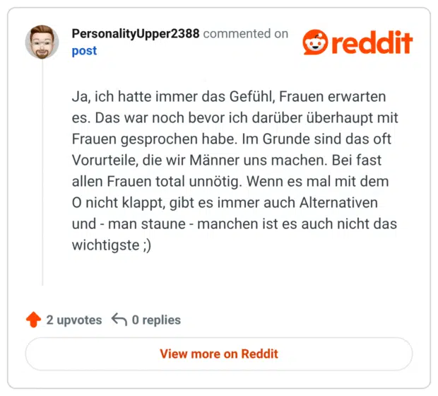 Ja, ich hatte immer das Gefühl, Frauen erwarten es. Das war noch bevor ich darüber überhaupt mit Frauen gesprochen habe. Im Grunde sind das oft Vorurteile, die wir Männer uns machen. Bei fast allen Frauen total unnötig. Wenn es mal mit dem O nicht klappt, gibt es immer auch Alternativen und - man staune - manchen ist es auch nicht das wichtigste ;)