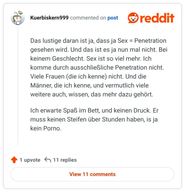 Das lustige daran ist ja, dass ja Sex = Penetration gesehen wird. Und das ist es ja nun mal nicht. Bei keinem Geschlecht. Sex ist so viel mehr. Ich komme durch ausschließliche Penetration nicht. Viele Frauen (die ich kenne) nicht. Und die Männer, die ich kenne, und vermutlich viele weitere auch, wissen, das mehr dazu gehört. Ich erwarte Spaß im Bett, und keinen Druck. Er muss keinen Steifen über Stunden haben, is ja kein Porno.