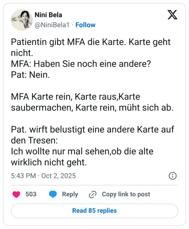 Patientin gibt MFA die Karte. Karte geht nicht. MFA: Haben Sie noch eine andere? Pat: Nein. MFA Karte rein, Karte raus,Karte saubermachen, Karte rein, müht sich ab. Pat. wirft belustigt eine andere Karte auf den Tresen: Ich wollte nur mal sehen,ob die alte wirklich nicht geht.