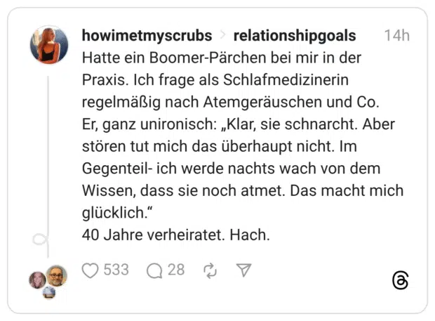 Hatte ein Boomer-Pärchen bei mir in der Praxis. Ich frage als Schlafmedizinerin regelmäßig nach Atemgeräuschen und Co. Er, ganz unironisch: „Klar, sie schnarcht. Aber stören tut mich das überhaupt nicht. Im Gegenteil- ich werde nachts wach von dem Wissen, dass sie noch atmet. Das macht mich glücklich.“ 40 Jahre verheiratet. Hach.