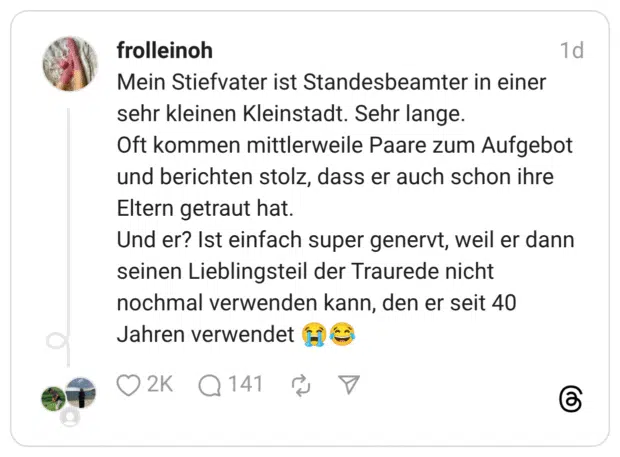 Mein Stiefvater ist Standesbeamter in einer sehr kleinen Kleinstadt. Sehr lange. Oft kommen mittlerweile Paare zum Aufgebot und berichten stolz, dass er auch schon ihre Eltern getraut hat. Und er? Ist einfach super genervt, weil er dann seinen Lieblingsteil der Traurede nicht nochmal verwenden kann, den er seit 40 Jahren verwendet 😭😂