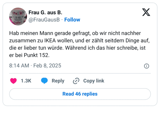 Hab meinen Mann gerade gefragt, ob wir nicht nachher zusammen zu IKEA wollen, und er zählt seitdem Dinge auf, die er lieber tun würde. Während ich das hier schreibe, ist er bei Punkt 152.