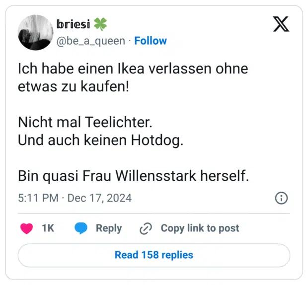 Ich habe einen Ikea verlassen ohne etwas zu kaufen! Nicht mal Teelichter. Und auch keinen Hotdog. Bin quasi Frau Willensstark