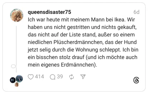 Ich war heute mit meinem Mann bei Ikea. Wir haben uns nicht gestritten und nichts gekauft, das nicht auf der Liste stand, außer so einem niedlichen Plüscherdmännchen, das der Hund jetzt selig durch die Wohnung schleppt. Ich bin ein bisschen stolz drauf (und ich möchte auch mein eigenes Erdmännchen).