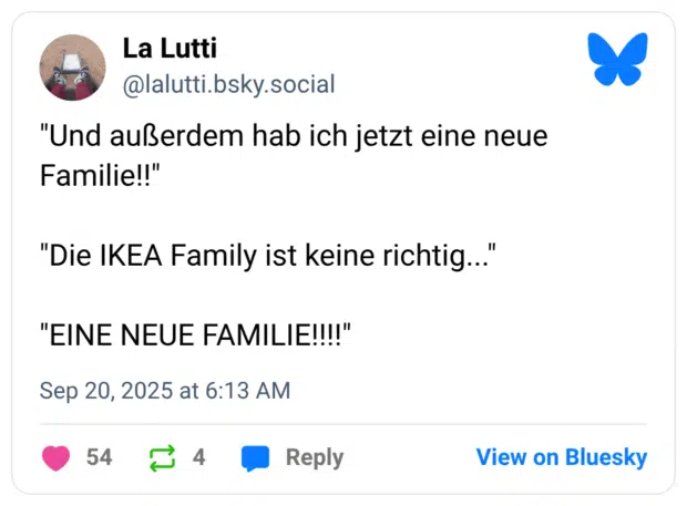 "Und außerdem hab ich jetzt eine neue Familie!!" "Die IKEA Family ist keine richtig..." "EINE NEUE FAMILIE!!!!"