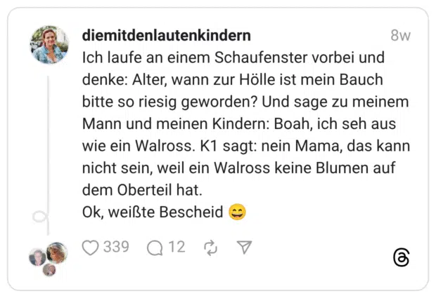 Ich laufe an einem Schaufenster vorbei und denke: Alter, wann zur Hölle ist mein Bauch bitte so riesig geworden? Und sage zu meinem Mann und meinen Kindern: Boah, ich seh aus wie ein Walross. K1 sagt: nein Mama, das kann nicht sein, weil ein Walross keine Blumen auf dem Oberteil hat. Ok, weißte Bescheid :lächeln: